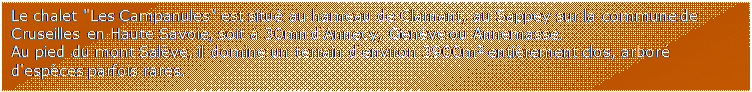 Zone de Texte: Le chalet "Les Campanules" est situ au hameau de Clarnant, au Sappey sur la commune de Cruseilles en Haute Savoie, soit  30mn d'Annecy, Genve ou Annemasse.
Au pied du mont Salve, il domine un terrain d'environ 3900m entirement clos, arbor d'espces parfois rares.
